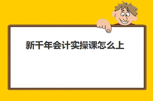 新千年会计实操课怎么上(会计学堂谁买了,怎么样)