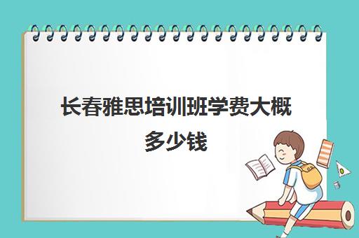 长春雅思培训班学费大概多少钱(长春雅思培训哪个好)