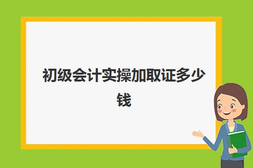 初级会计实操加取证多少钱(初级会计证书一般多长时间可以拿证)