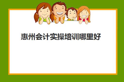 惠州会计实操培训哪里好(会计学校培训)