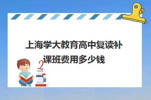 上海学大教育高中复读补课班费用多少钱（佛山学大教育高考复读班怎么样）