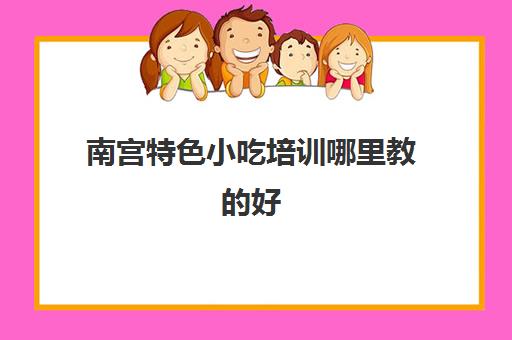 南宫特色小吃培训哪里教的好(邢台小吃培训学校有哪些)