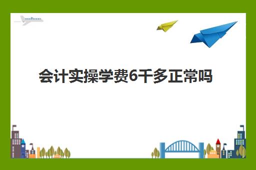 会计实操学费6千多正常吗(会计培训要多少钱呀)