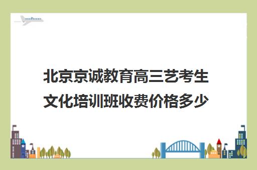 北京京诚教育高三艺考生文化培训班收费价格多少钱(北京十大艺考培训机构)