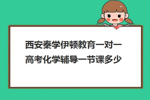 西安秦学伊顿教育一对一高考化学辅导一节课多少钱（秦学伊顿怎么样在西安排名）