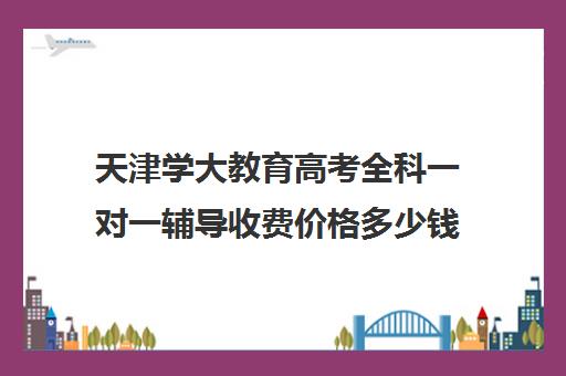 天津学大教育高考全科一对一辅导收费价格多少钱（学大教育高三一对一收费价格表）