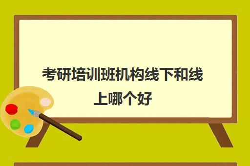 考研培训班机构线下和线上哪个好(考研报班是线上好还是线下好)