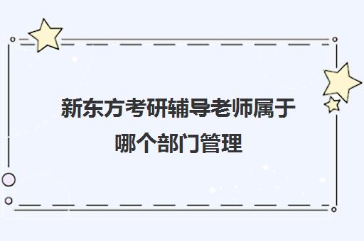 新东方考研辅导老师属于哪个部门管理(考研机构的老师一般都需要什么要求)