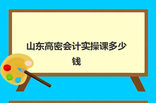 山东高密会计实操课多少钱(报会计培训班费用一般要多少)