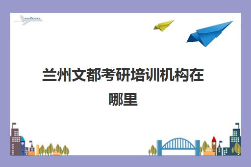 兰州文都考研培训机构在哪里(兰州新文道考研机构怎么样)