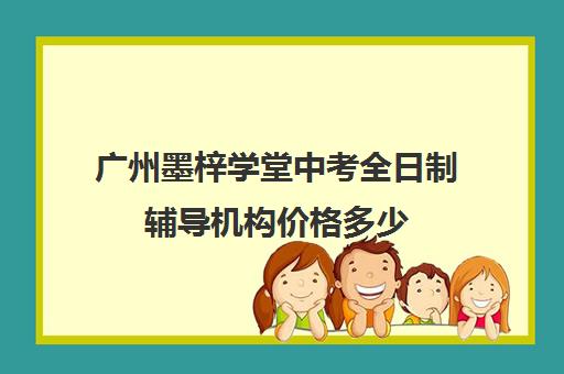 广州墨梓学堂中考全日制辅导机构价格多少(全日制初三培训机构有效果吗)