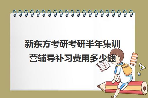 新东方考研考研半年集训营辅导补习费用多少钱