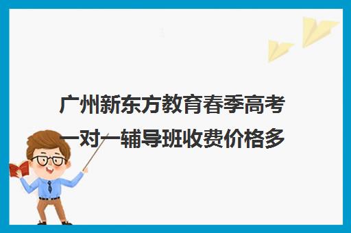 广州新东方教育春季高考一对一辅导班收费价格多少钱(新东方全日制高考班收费)