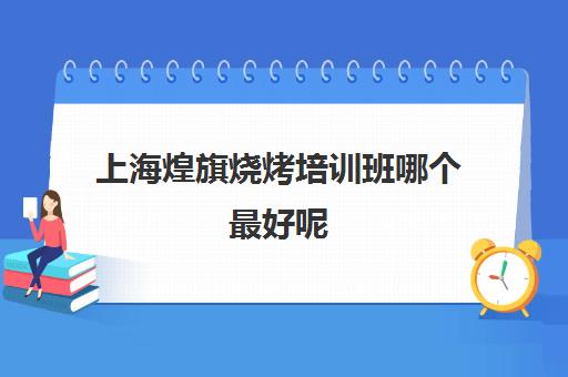 上海煌旗烧烤培训班哪个最好呢(有人去煌旗学过吗)