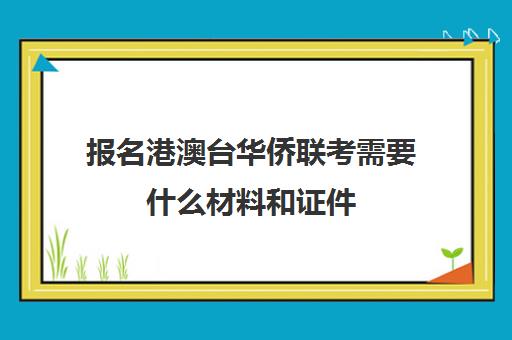 报名港澳台华侨联考需要什么材料和证件(华侨生联考报名条件)