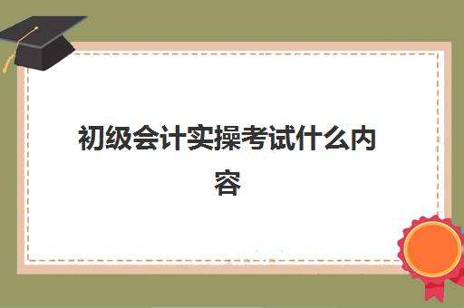 初级会计实操考试什么内容(会计初级内容考哪些)