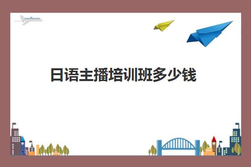 日语主播培训班多少钱(小语种培训班一般多少钱)