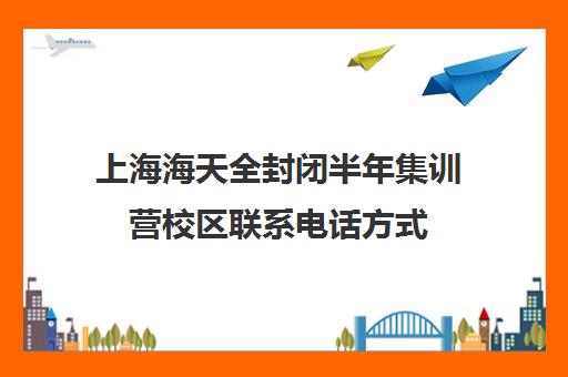 上海海天全封闭半年集训营校区联系电话方式（上海封闭式学校有哪些）