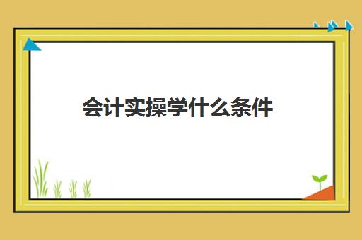 会计实操学什么条件(会计怎么学快速入门)