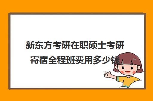 新东方考研在职硕士考研寄宿全程班费用多少钱（新东方考研线上课程价格）