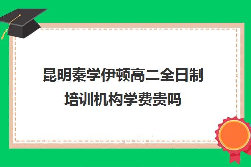 昆明秦学伊顿高二全日制培训机构学费贵吗(高二全封闭辅导班)