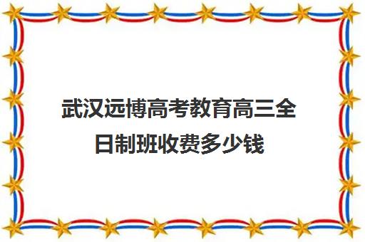 武汉远博高考教育高三全日制班收费多少钱(武汉高考冲刺封闭培训班)