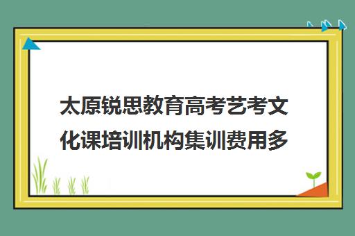 太原锐思教育高考艺考文化课培训机构集训费用多少钱(山西最大的艺考培训机构)