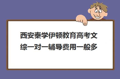 西安秦学伊顿教育高考文综一对一辅导费用一般多少钱（西安秦学教育伊顿名师怎么样）