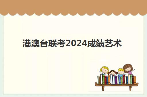 港澳台联考2024成绩艺术(港澳台联考艺考)