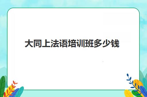 大同上法语培训班多少钱(报班学法语一般多少钱)