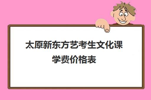 太原新东方艺考生文化课学费价格表(太原美术高考培训哪家效果最好)