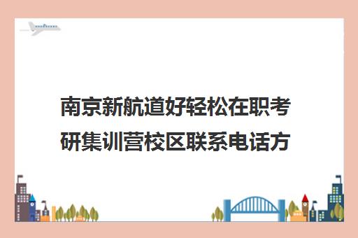 南京新航道好轻松在职考研集训营校区联系电话方式（南京在职研究生哪个学校好考）