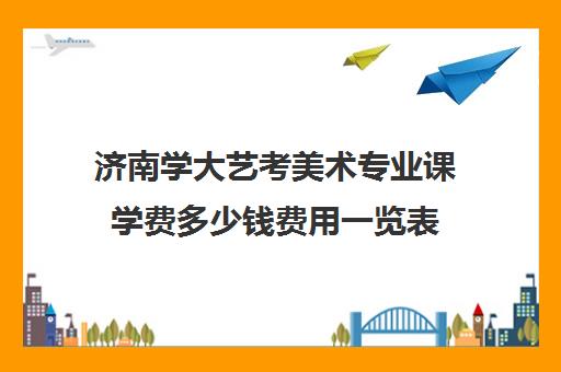 济南学大艺考美术专业课学费多少钱费用一览表(济南大学美术生录取分数线)