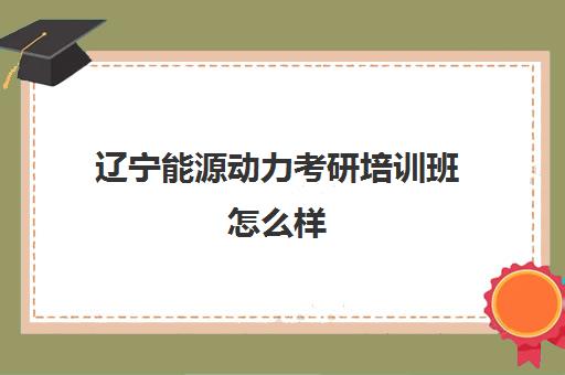 辽宁能源动力考研培训班怎么样(辽宁省公务员培训机构排名)