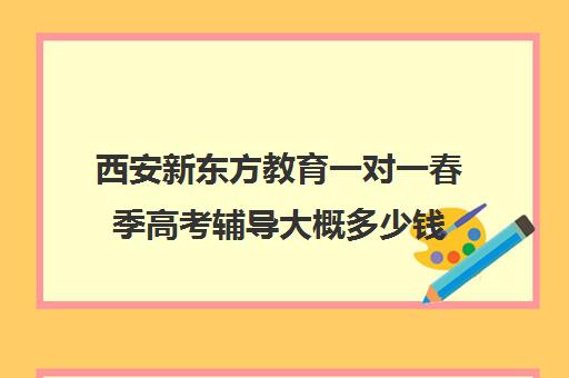 西安新东方教育一对一春季高考辅导大概多少钱(新东方高三一对一好吗)