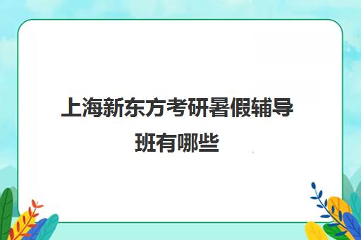 上海新东方考研暑假辅导班有哪些(上海新东方考研培训班地址)