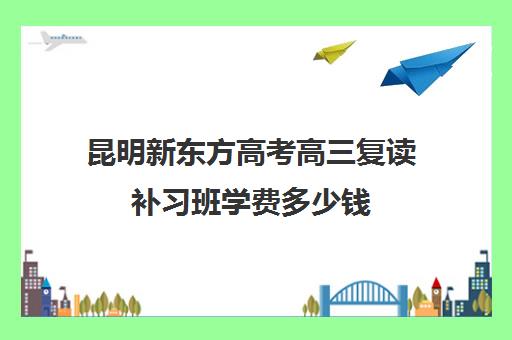 昆明新东方高考高三复读补习班学费多少钱