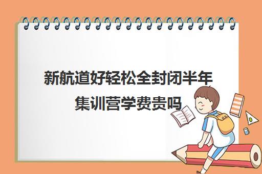 新航道好轻松全封闭半年集训营学费贵吗（新航道考研培训机构怎么样）