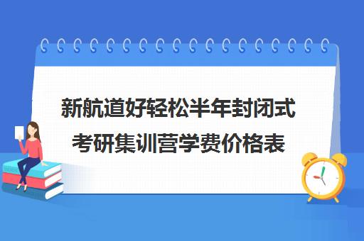 新航道好轻松半年封闭式考研集训营学费价格表(新航道考研怎么样)