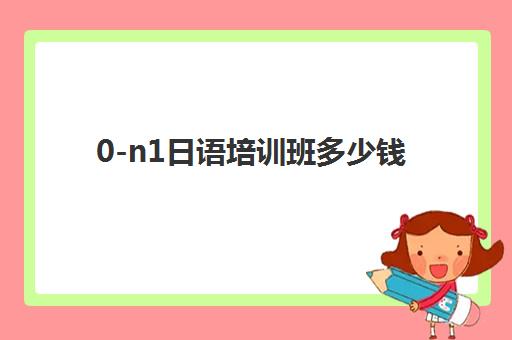 0-n1日语培训班多少钱(日语n1有必要报班吗)