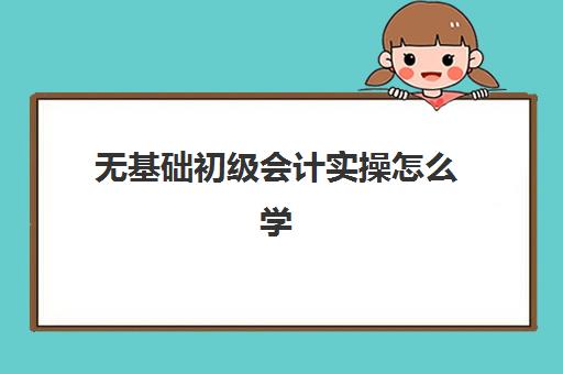 无基础初级会计实操怎么学(会计零基础怎样学做账)