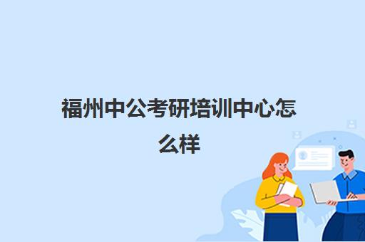 福州中公考研培训中心怎么样(福州考公务员培训机构哪个好)