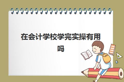 在会计学校学完实操有用吗(技校会计难学吗)