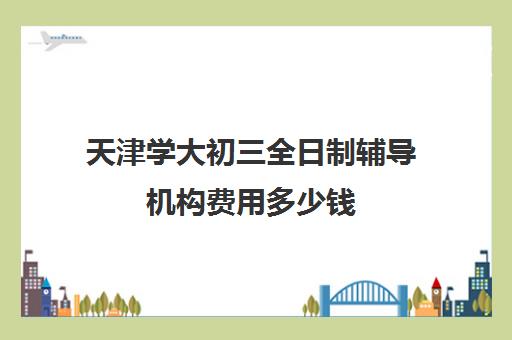 天津学大初三全日制辅导机构费用多少钱(天津辅导机构排名)