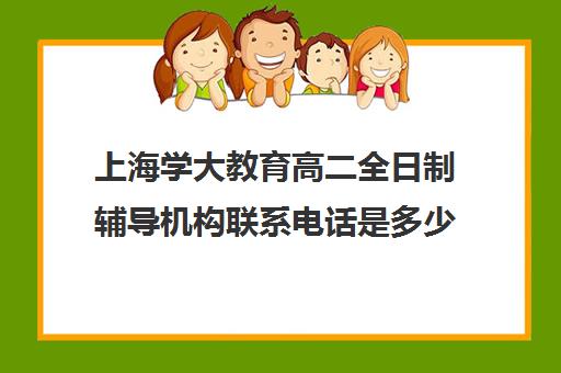 上海学大教育高二全日制辅导机构联系电话是多少（上海高考补课机构排名）