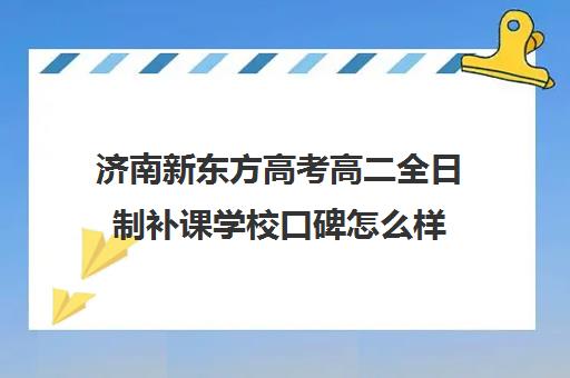 济南新东方高考高二全日制补课学校口碑怎么样(高三去全日制补课)