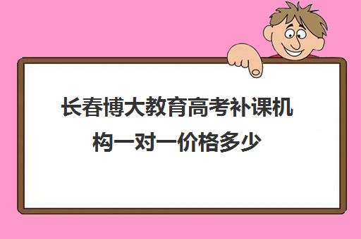 长春博大教育高考补课机构一对一价格多少（长春高考复读学校哪个好）