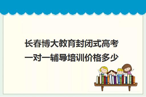 长春博大教育封闭式高考一对一辅导培训价格多少钱（长春高考培训机构排名榜）