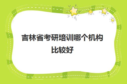 吉林省考研培训哪个机构比较好(吉林省考研的学校名单)