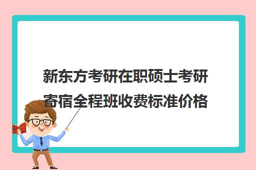 新东方考研在职硕士考研寄宿全程班收费标准价格一览（新东方考研班一般多少钱）